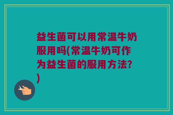 益生菌可以用常温牛奶服用吗(常温牛奶可作为益生菌的服用方法？)
