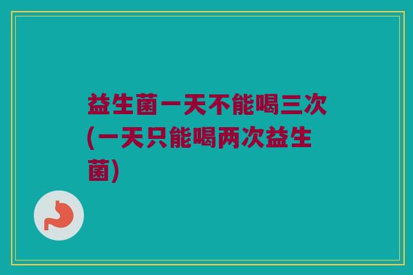 益生菌一天不能喝三次(一天只能喝两次益生菌)