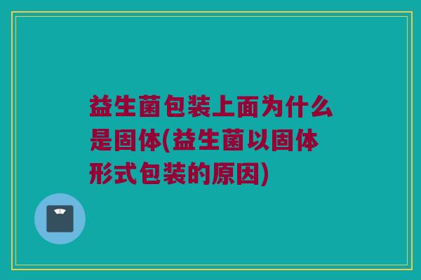 益生菌包装上面为什么是固体(益生菌以固体形式包装的原因)