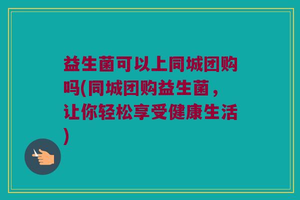益生菌可以上同城团购吗(同城团购益生菌，让你轻松享受健康生活)