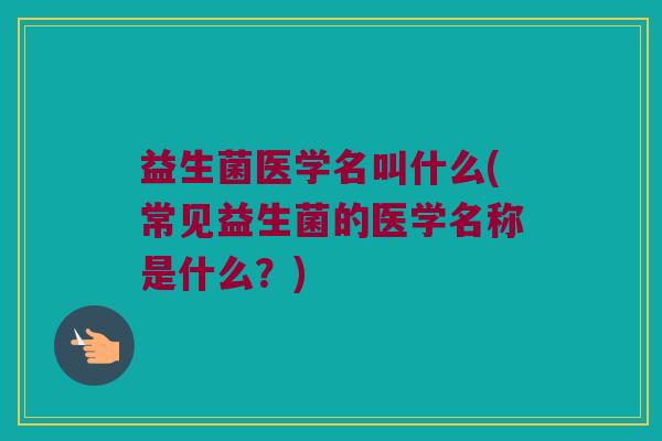 益生菌医学名叫什么(常见益生菌的医学名称是什么？)