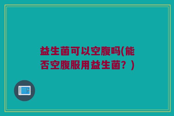 益生菌可以空腹吗(能否空腹服用益生菌？)