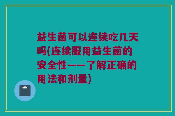益生菌可以连续吃几天吗(连续服用益生菌的安全性——了解正确的用法和剂量)