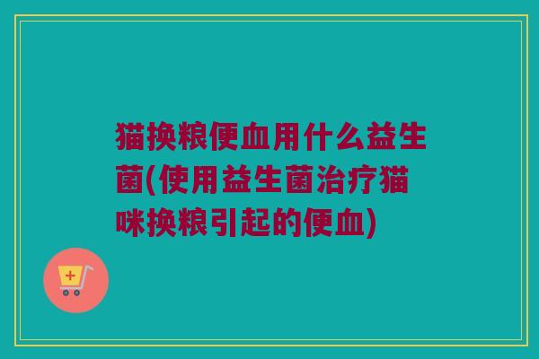 猫换粮便血用什么益生菌(使用益生菌治疗猫咪换粮引起的便血)
