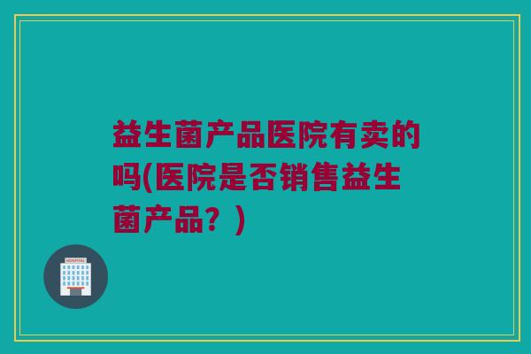 益生菌产品医院有卖的吗(医院是否销售益生菌产品？)