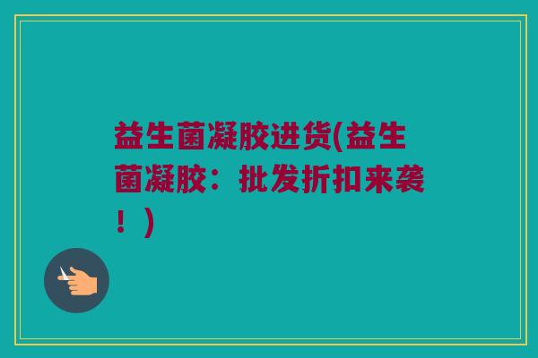 益生菌凝胶进货(益生菌凝胶：批发折扣来袭！)