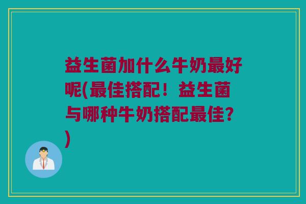 益生菌加什么牛奶最好呢(最佳搭配！益生菌与哪种牛奶搭配最佳？)