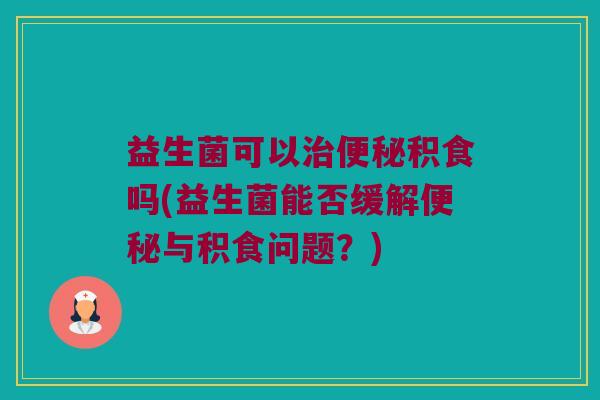 益生菌可以治便秘积食吗(益生菌能否缓解便秘与积食问题？)