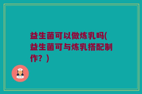 益生菌可以做炼乳吗(益生菌可与炼乳搭配制作?) 益生菌可以做炼乳吗(益生菌可与炼乳搭配制作?)