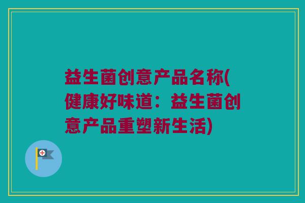 益生菌创意产品名称(健康好味道:益生菌创意产品重塑新生活) 益生菌创意产品名称(健康好味道:益生菌创意产品重塑新生活)
