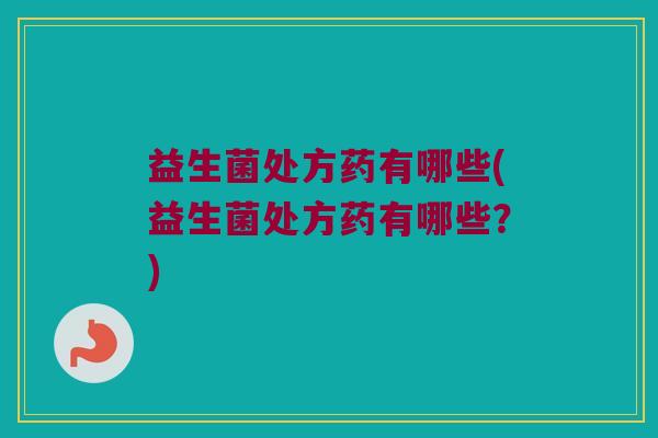 益生菌处方药有哪些(益生菌处方药有哪些？)