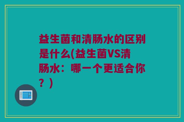 益生菌和清肠水的区别是什么(益生菌VS清肠水：哪一个更适合你？)