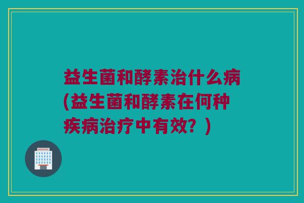 益生菌和酵素治什么病(益生菌和酵素在何种疾病治疗中有效？)