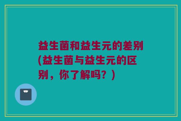 益生菌和益生元的差别(益生菌与益生元的区别，你了解吗？)
