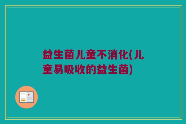 益生菌儿童不消化(儿童易吸收的益生菌)