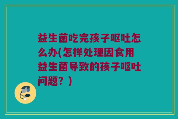 益生菌吃完孩子呕吐怎么办(怎样处理因食用益生菌导致的孩子呕吐问题？)