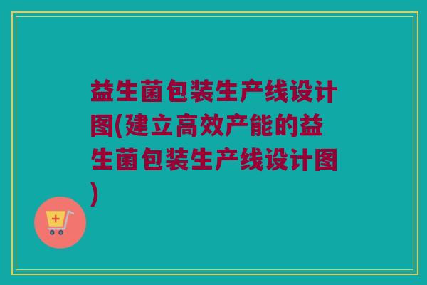 益生菌包装生产线设计图(建立高效产能的益生菌包装生产线设计图)
