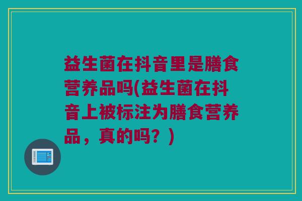 益生菌在抖音里是膳食营养品吗(益生菌在抖音上被标注为膳食营养品，真的吗？)