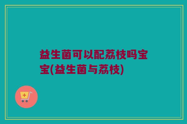 益生菌可以配荔枝吗宝宝(益生菌与荔枝) 益生菌可以配荔枝吗宝宝(益生菌与荔枝)