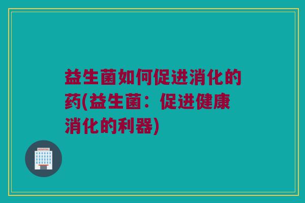 益生菌如何促进消化的药(益生菌:促进健康消化的利器) 益生菌如何促进消化的药(益生菌:促进健康消化的利器)