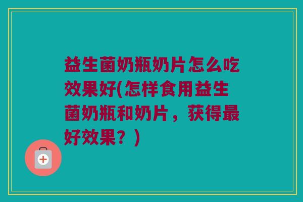 益生菌奶瓶奶片怎么吃效果好(怎样食用益生菌奶瓶和奶片，获得最好效果？)