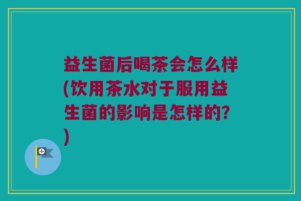 益生菌后喝茶会怎么样(饮用茶水对于服用益生菌的影响是怎样的？)