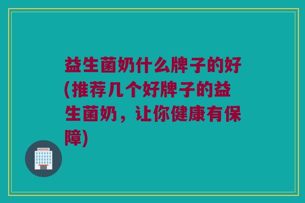 益生菌奶什么牌子的好(推荐几个好牌子的益生菌奶，让你健康有保障)
