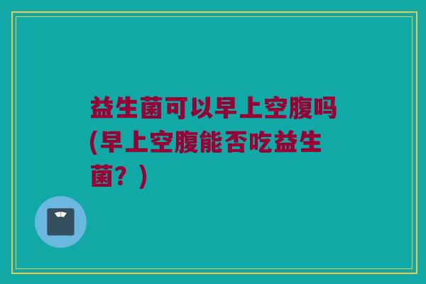 益生菌可以早上空腹吗(早上空腹能否吃益生菌？)