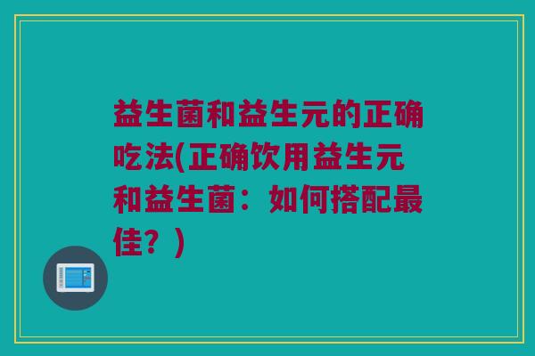 益生菌和益生元的正确吃法(正确饮用益生元和益生菌：如何搭配最佳？)