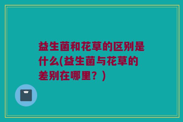 益生菌和花草的区别是什么(益生菌与花草的差别在哪里？)