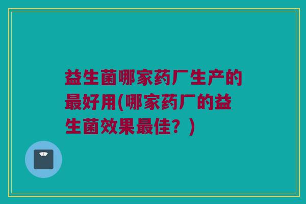 益生菌哪家药厂生产的最好用(哪家药厂的益生菌效果最佳？)