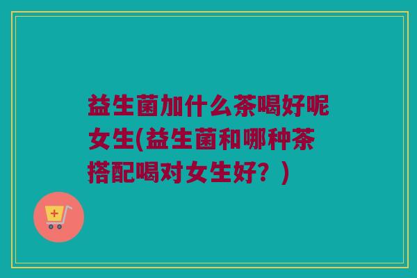 益生菌加什么茶喝好呢女生(益生菌和哪种茶搭配喝对女生好？)