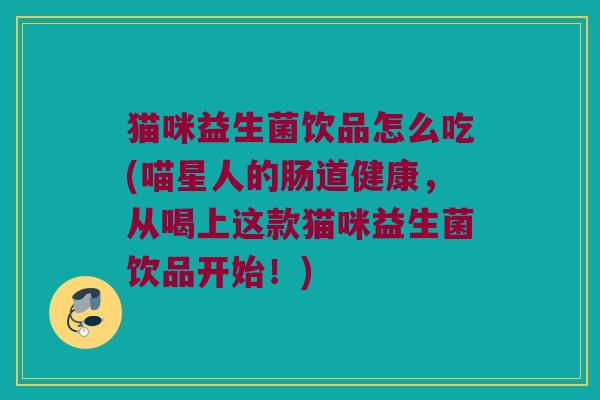 猫咪益生菌饮品怎么吃(喵星人的肠道健康，从喝上这款猫咪益生菌饮品开始！)