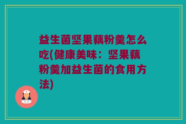 益生菌坚果藕粉羹怎么吃(健康美味：坚果藕粉羹加益生菌的食用方法)