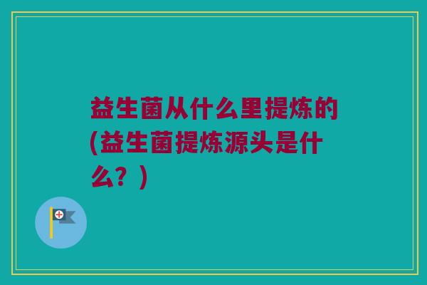益生菌从什么里提炼的(益生菌提炼源头是什么？)