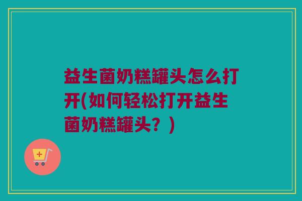 益生菌奶糕罐头怎么打开(如何轻松打开益生菌奶糕罐头？)