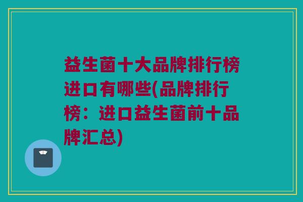 益生菌十大品牌排行榜进口有哪些(品牌排行榜：进口益生菌前十品牌汇总)
