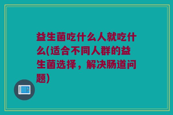 益生菌吃什么人就吃什么(适合不同人群的益生菌选择，解决肠道问题)