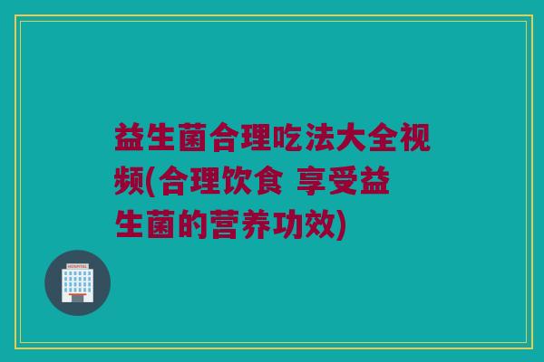 益生菌合理吃法大全视频(合理饮食 享受益生菌的营养功效)