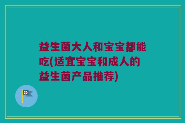 益生菌大人和宝宝都能吃(适宜宝宝和成人的益生菌产品推荐)