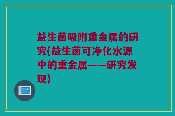 益生菌吸附重金属的研究(益生菌可净化水源中的重金属——研究发现)