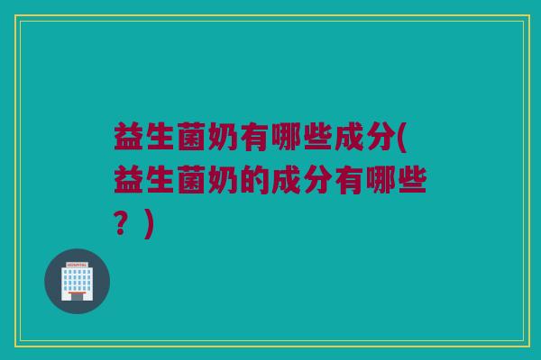 益生菌奶有哪些成分(益生菌奶的成分有哪些？)