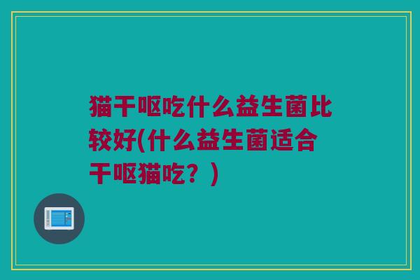 猫干呕吃什么益生菌比较好(什么益生菌适合干呕猫吃？)