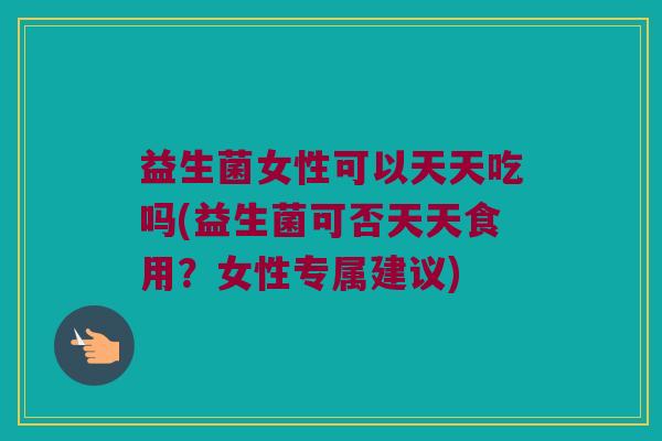 益生菌女性可以天天吃吗(益生菌可否天天食用？女性专属建议)