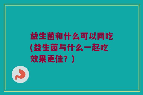 益生菌和什么可以同吃(益生菌与什么一起吃效果更佳？)