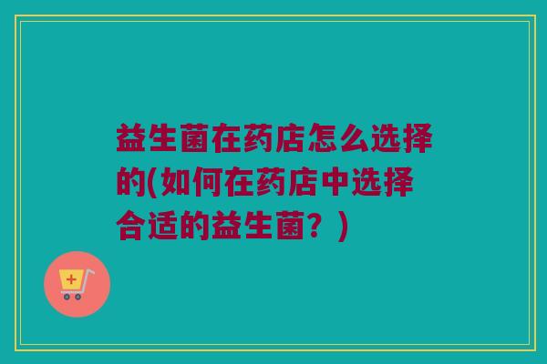 益生菌在药店怎么选择的(如何在药店中选择合适的益生菌？)
