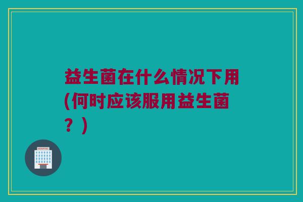 益生菌在什么情况下用(何时应该服用益生菌？)