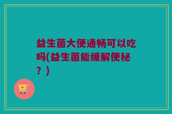 益生菌大便通畅可以吃吗(益生菌能缓解便秘？)