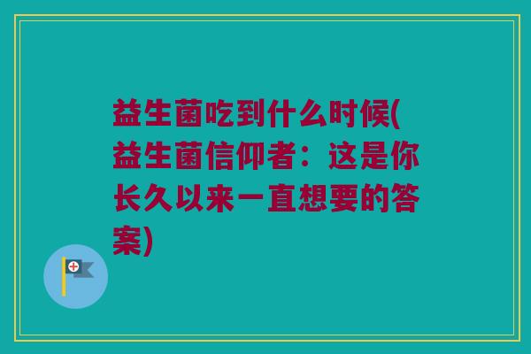 益生菌吃到什么时候(益生菌信仰者：这是你长久以来一直想要的答案)