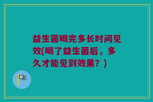 益生菌喝完多长时间见效(喝了益生菌后，多久才能见到效果？)